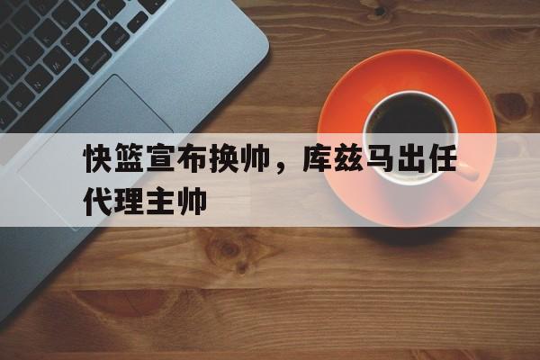 九游中国-快篮宣布换帅，库兹马出任代理主帅